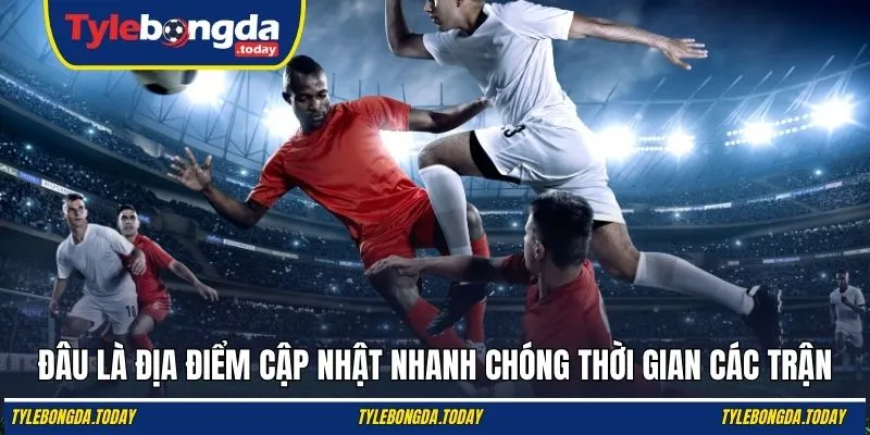 Đâu là địa điểm cập nhật nhanh chóng thời gian các trận